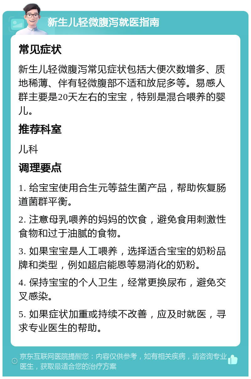 新生儿轻微腹泻就医指南 常见症状 新生儿轻微腹泻常见症状包括大便次数增多、质地稀薄、伴有轻微腹部不适和放屁多等。易感人群主要是20天左右的宝宝，特别是混合喂养的婴儿。 推荐科室 儿科 调理要点 1. 给宝宝使用合生元等益生菌产品，帮助恢复肠道菌群平衡。 2. 注意母乳喂养的妈妈的饮食，避免食用刺激性食物和过于油腻的食物。 3. 如果宝宝是人工喂养，选择适合宝宝的奶粉品牌和类型，例如超启能恩等易消化的奶粉。 4. 保持宝宝的个人卫生，经常更换尿布，避免交叉感染。 5. 如果症状加重或持续不改善，应及时就医，寻求专业医生的帮助。