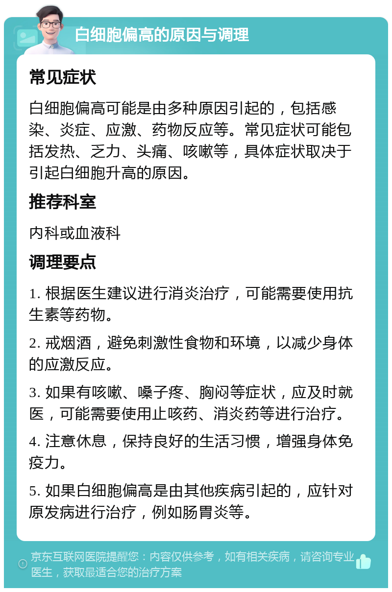 白细胞偏高的原因与调理 常见症状 白细胞偏高可能是由多种原因引起的，包括感染、炎症、应激、药物反应等。常见症状可能包括发热、乏力、头痛、咳嗽等，具体症状取决于引起白细胞升高的原因。 推荐科室 内科或血液科 调理要点 1. 根据医生建议进行消炎治疗，可能需要使用抗生素等药物。 2. 戒烟酒，避免刺激性食物和环境，以减少身体的应激反应。 3. 如果有咳嗽、嗓子疼、胸闷等症状，应及时就医，可能需要使用止咳药、消炎药等进行治疗。 4. 注意休息，保持良好的生活习惯，增强身体免疫力。 5. 如果白细胞偏高是由其他疾病引起的，应针对原发病进行治疗，例如肠胃炎等。