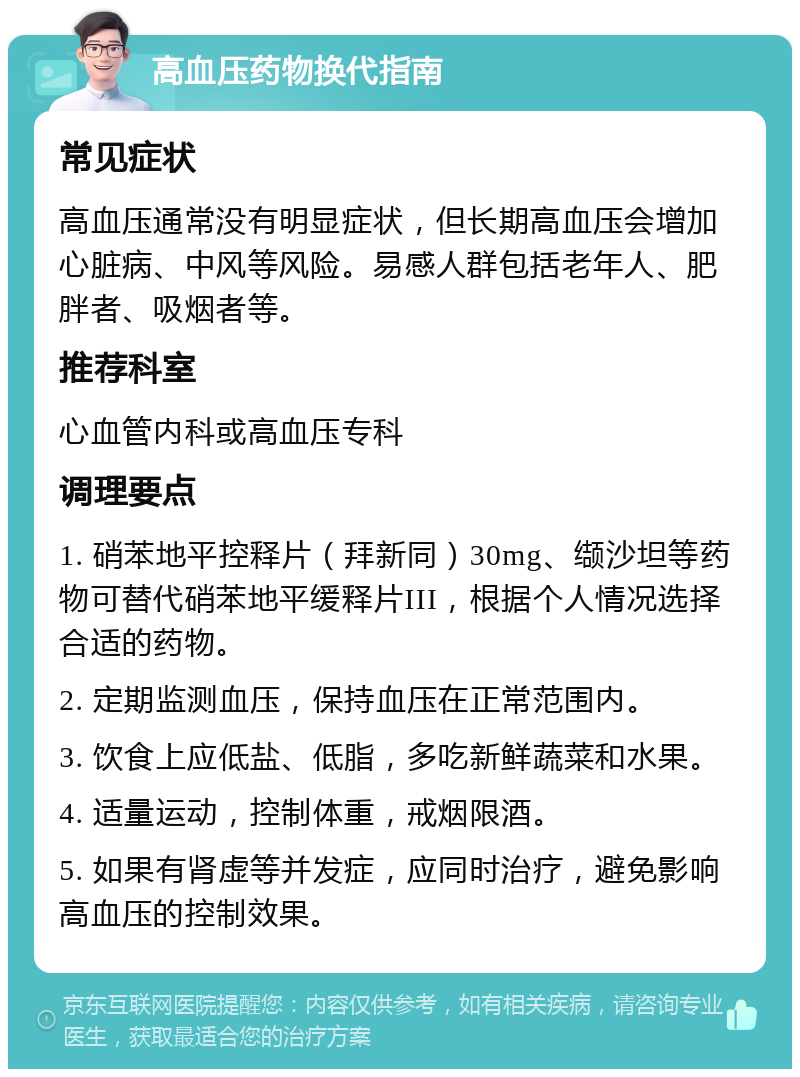 高血压药物换代指南 常见症状 高血压通常没有明显症状，但长期高血压会增加心脏病、中风等风险。易感人群包括老年人、肥胖者、吸烟者等。 推荐科室 心血管内科或高血压专科 调理要点 1. 硝苯地平控释片（拜新同）30mg、缬沙坦等药物可替代硝苯地平缓释片III，根据个人情况选择合适的药物。 2. 定期监测血压，保持血压在正常范围内。 3. 饮食上应低盐、低脂，多吃新鲜蔬菜和水果。 4. 适量运动，控制体重，戒烟限酒。 5. 如果有肾虚等并发症，应同时治疗，避免影响高血压的控制效果。