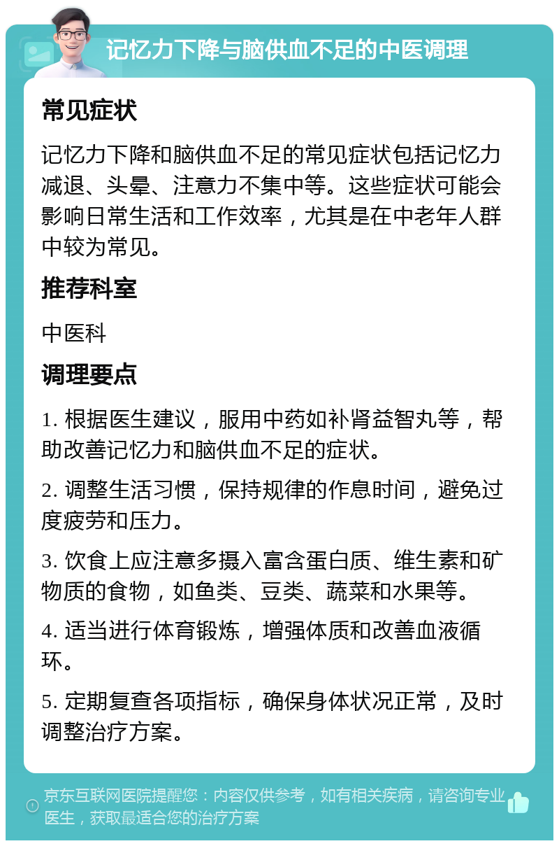 记忆力下降与脑供血不足的中医调理 常见症状 记忆力下降和脑供血不足的常见症状包括记忆力减退、头晕、注意力不集中等。这些症状可能会影响日常生活和工作效率，尤其是在中老年人群中较为常见。 推荐科室 中医科 调理要点 1. 根据医生建议，服用中药如补肾益智丸等，帮助改善记忆力和脑供血不足的症状。 2. 调整生活习惯，保持规律的作息时间，避免过度疲劳和压力。 3. 饮食上应注意多摄入富含蛋白质、维生素和矿物质的食物，如鱼类、豆类、蔬菜和水果等。 4. 适当进行体育锻炼，增强体质和改善血液循环。 5. 定期复查各项指标，确保身体状况正常，及时调整治疗方案。