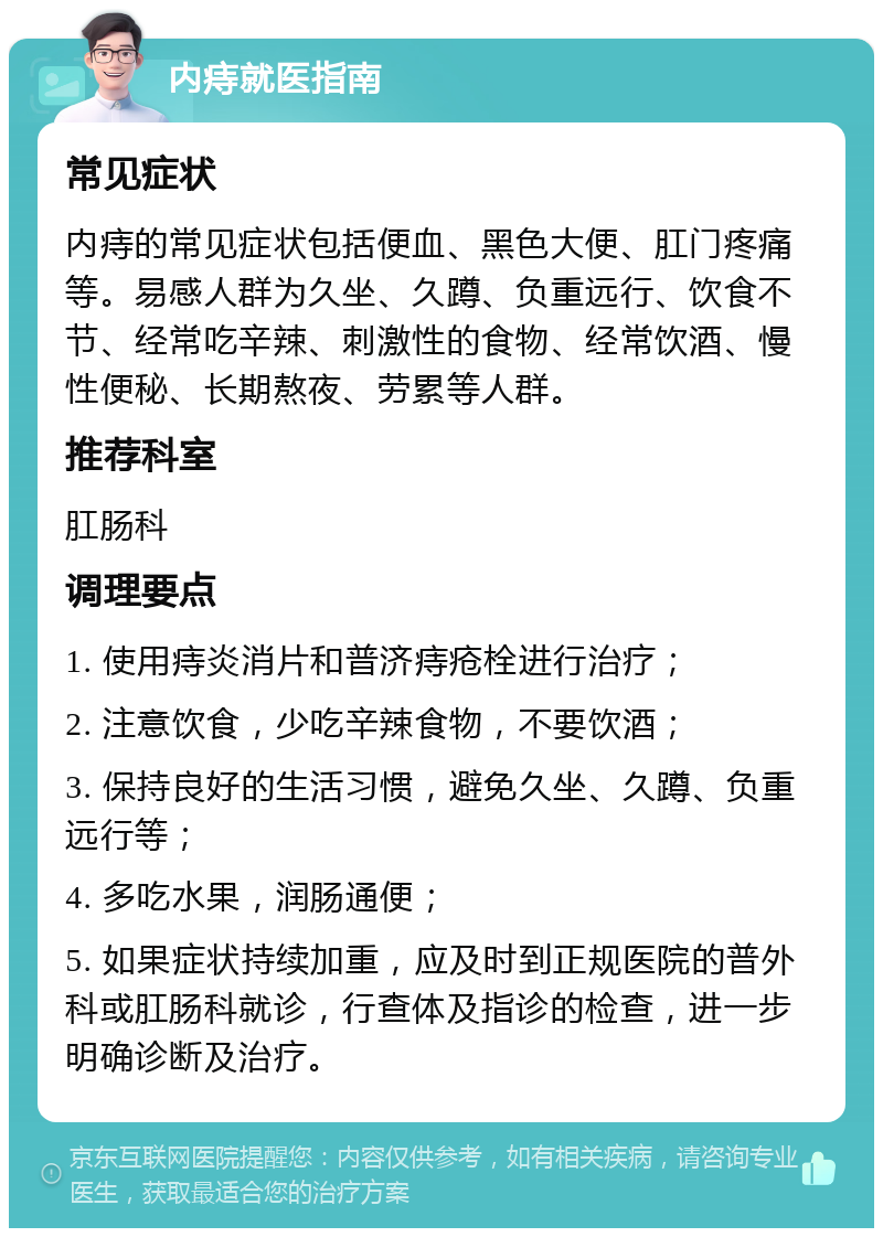 内痔就医指南 常见症状 内痔的常见症状包括便血、黑色大便、肛门疼痛等。易感人群为久坐、久蹲、负重远行、饮食不节、经常吃辛辣、刺激性的食物、经常饮酒、慢性便秘、长期熬夜、劳累等人群。 推荐科室 肛肠科 调理要点 1. 使用痔炎消片和普济痔疮栓进行治疗； 2. 注意饮食，少吃辛辣食物，不要饮酒； 3. 保持良好的生活习惯，避免久坐、久蹲、负重远行等； 4. 多吃水果，润肠通便； 5. 如果症状持续加重，应及时到正规医院的普外科或肛肠科就诊，行查体及指诊的检查，进一步明确诊断及治疗。