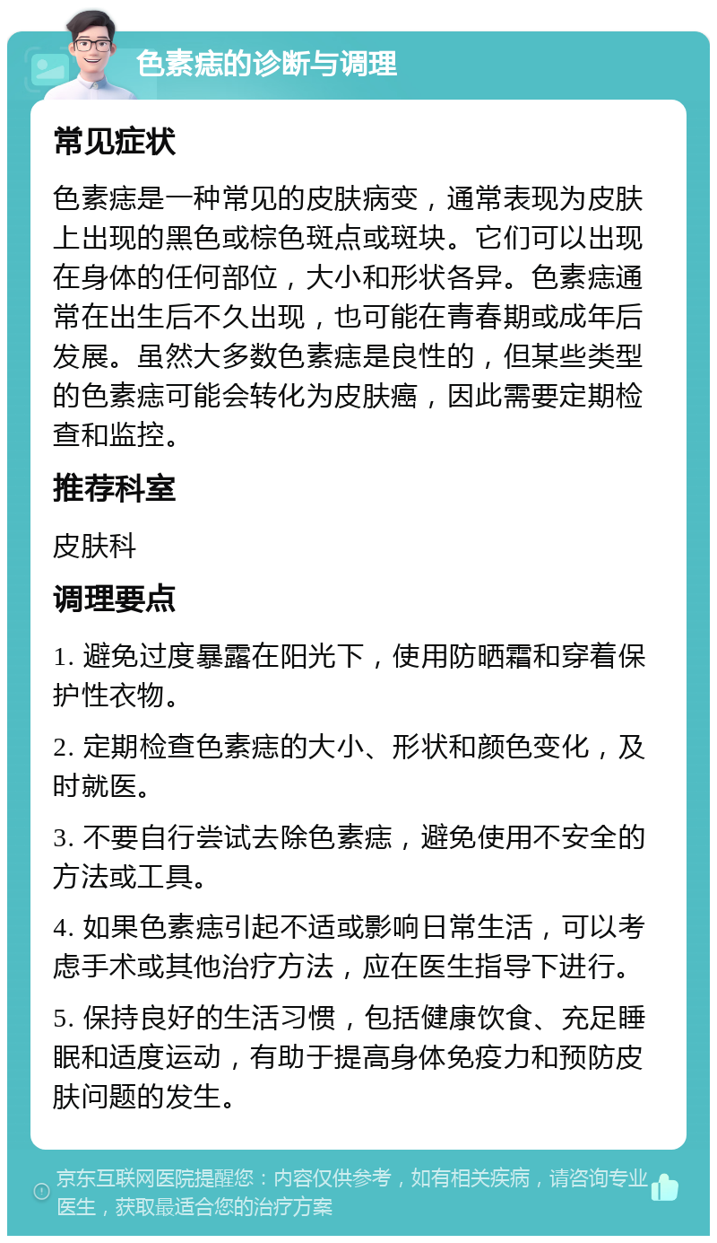 色素痣的诊断与调理 常见症状 色素痣是一种常见的皮肤病变，通常表现为皮肤上出现的黑色或棕色斑点或斑块。它们可以出现在身体的任何部位，大小和形状各异。色素痣通常在出生后不久出现，也可能在青春期或成年后发展。虽然大多数色素痣是良性的，但某些类型的色素痣可能会转化为皮肤癌，因此需要定期检查和监控。 推荐科室 皮肤科 调理要点 1. 避免过度暴露在阳光下，使用防晒霜和穿着保护性衣物。 2. 定期检查色素痣的大小、形状和颜色变化，及时就医。 3. 不要自行尝试去除色素痣，避免使用不安全的方法或工具。 4. 如果色素痣引起不适或影响日常生活，可以考虑手术或其他治疗方法，应在医生指导下进行。 5. 保持良好的生活习惯，包括健康饮食、充足睡眠和适度运动，有助于提高身体免疫力和预防皮肤问题的发生。