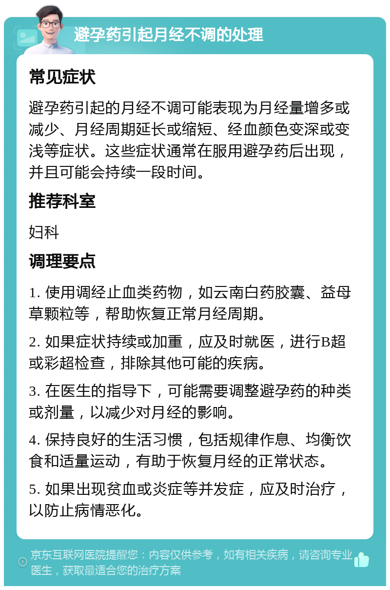 避孕药引起月经不调的处理 常见症状 避孕药引起的月经不调可能表现为月经量增多或减少、月经周期延长或缩短、经血颜色变深或变浅等症状。这些症状通常在服用避孕药后出现，并且可能会持续一段时间。 推荐科室 妇科 调理要点 1. 使用调经止血类药物，如云南白药胶囊、益母草颗粒等，帮助恢复正常月经周期。 2. 如果症状持续或加重，应及时就医，进行B超或彩超检查，排除其他可能的疾病。 3. 在医生的指导下，可能需要调整避孕药的种类或剂量，以减少对月经的影响。 4. 保持良好的生活习惯，包括规律作息、均衡饮食和适量运动，有助于恢复月经的正常状态。 5. 如果出现贫血或炎症等并发症，应及时治疗，以防止病情恶化。