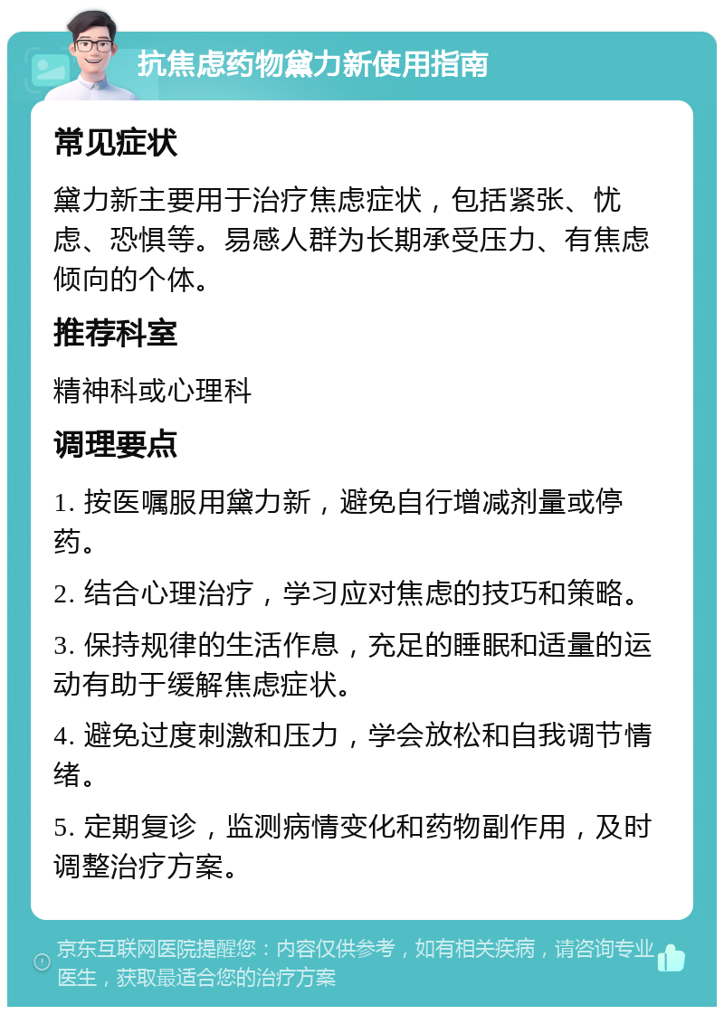 抗焦虑药物黛力新使用指南 常见症状 黛力新主要用于治疗焦虑症状，包括紧张、忧虑、恐惧等。易感人群为长期承受压力、有焦虑倾向的个体。 推荐科室 精神科或心理科 调理要点 1. 按医嘱服用黛力新，避免自行增减剂量或停药。 2. 结合心理治疗，学习应对焦虑的技巧和策略。 3. 保持规律的生活作息，充足的睡眠和适量的运动有助于缓解焦虑症状。 4. 避免过度刺激和压力，学会放松和自我调节情绪。 5. 定期复诊，监测病情变化和药物副作用，及时调整治疗方案。