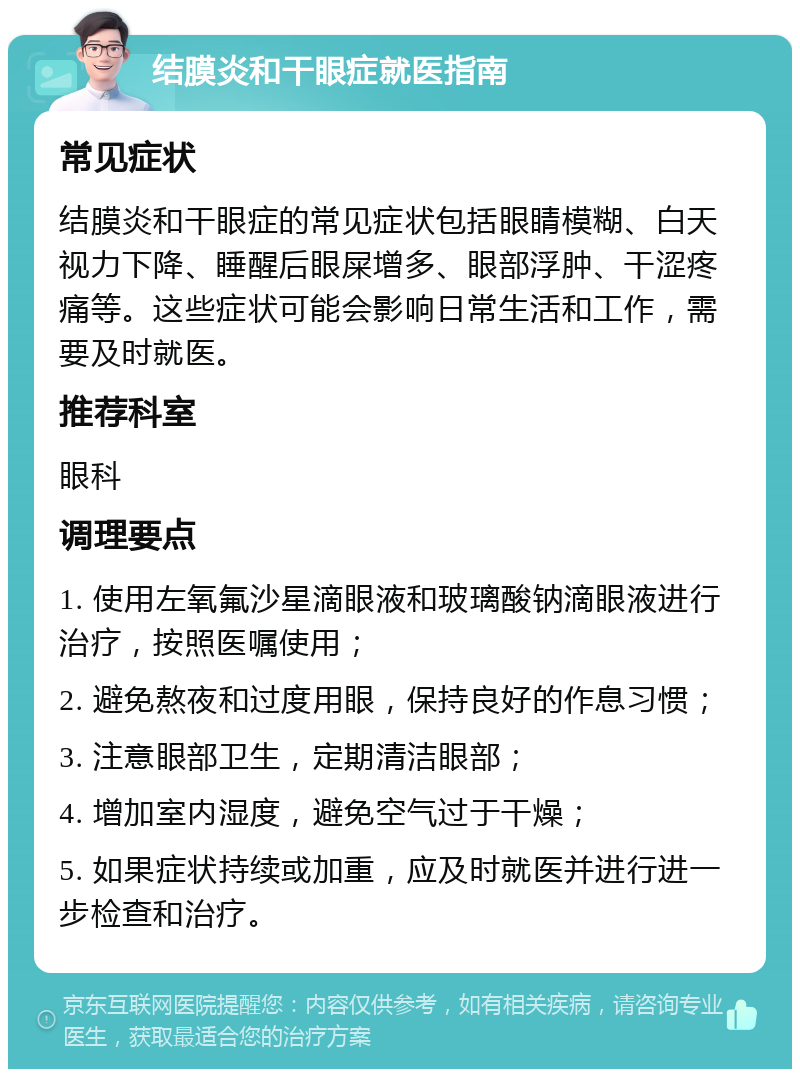 结膜炎和干眼症就医指南 常见症状 结膜炎和干眼症的常见症状包括眼睛模糊、白天视力下降、睡醒后眼屎增多、眼部浮肿、干涩疼痛等。这些症状可能会影响日常生活和工作，需要及时就医。 推荐科室 眼科 调理要点 1. 使用左氧氟沙星滴眼液和玻璃酸钠滴眼液进行治疗，按照医嘱使用； 2. 避免熬夜和过度用眼，保持良好的作息习惯； 3. 注意眼部卫生，定期清洁眼部； 4. 增加室内湿度，避免空气过于干燥； 5. 如果症状持续或加重，应及时就医并进行进一步检查和治疗。