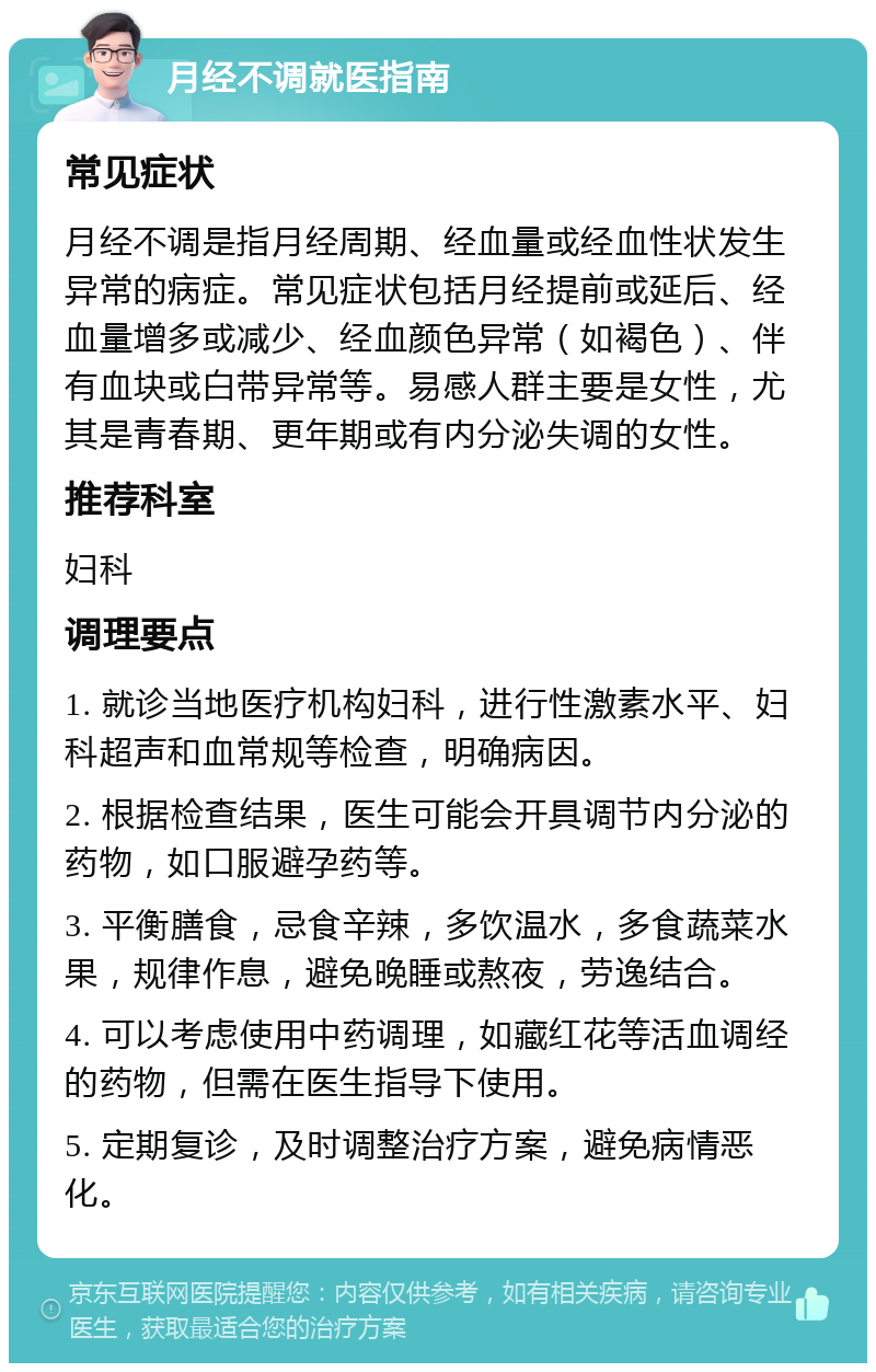 月经不调就医指南 常见症状 月经不调是指月经周期、经血量或经血性状发生异常的病症。常见症状包括月经提前或延后、经血量增多或减少、经血颜色异常（如褐色）、伴有血块或白带异常等。易感人群主要是女性，尤其是青春期、更年期或有内分泌失调的女性。 推荐科室 妇科 调理要点 1. 就诊当地医疗机构妇科，进行性激素水平、妇科超声和血常规等检查，明确病因。 2. 根据检查结果，医生可能会开具调节内分泌的药物，如口服避孕药等。 3. 平衡膳食，忌食辛辣，多饮温水，多食蔬菜水果，规律作息，避免晚睡或熬夜，劳逸结合。 4. 可以考虑使用中药调理，如藏红花等活血调经的药物，但需在医生指导下使用。 5. 定期复诊，及时调整治疗方案，避免病情恶化。