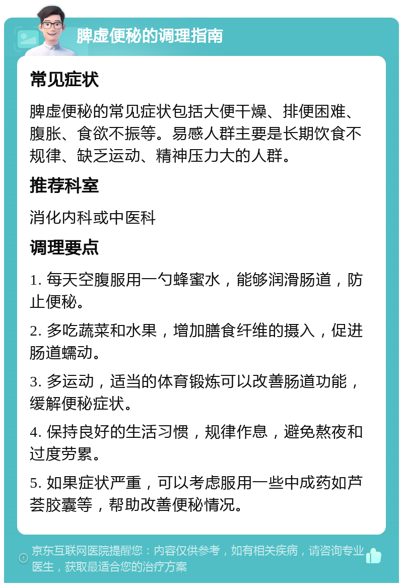 脾虚便秘的调理指南 常见症状 脾虚便秘的常见症状包括大便干燥、排便困难、腹胀、食欲不振等。易感人群主要是长期饮食不规律、缺乏运动、精神压力大的人群。 推荐科室 消化内科或中医科 调理要点 1. 每天空腹服用一勺蜂蜜水，能够润滑肠道，防止便秘。 2. 多吃蔬菜和水果，增加膳食纤维的摄入，促进肠道蠕动。 3. 多运动，适当的体育锻炼可以改善肠道功能，缓解便秘症状。 4. 保持良好的生活习惯，规律作息，避免熬夜和过度劳累。 5. 如果症状严重，可以考虑服用一些中成药如芦荟胶囊等，帮助改善便秘情况。