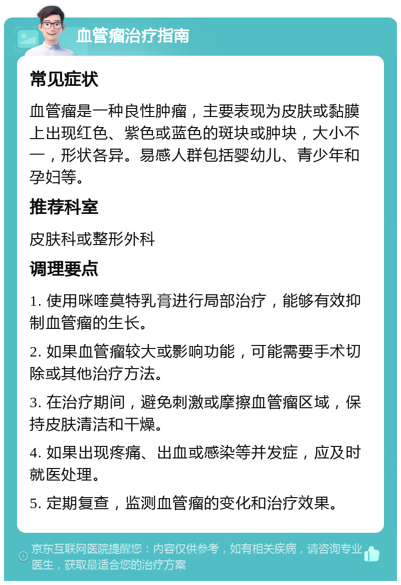 血管瘤治疗指南 常见症状 血管瘤是一种良性肿瘤，主要表现为皮肤或黏膜上出现红色、紫色或蓝色的斑块或肿块，大小不一，形状各异。易感人群包括婴幼儿、青少年和孕妇等。 推荐科室 皮肤科或整形外科 调理要点 1. 使用咪喹莫特乳膏进行局部治疗，能够有效抑制血管瘤的生长。 2. 如果血管瘤较大或影响功能，可能需要手术切除或其他治疗方法。 3. 在治疗期间，避免刺激或摩擦血管瘤区域，保持皮肤清洁和干燥。 4. 如果出现疼痛、出血或感染等并发症，应及时就医处理。 5. 定期复查，监测血管瘤的变化和治疗效果。