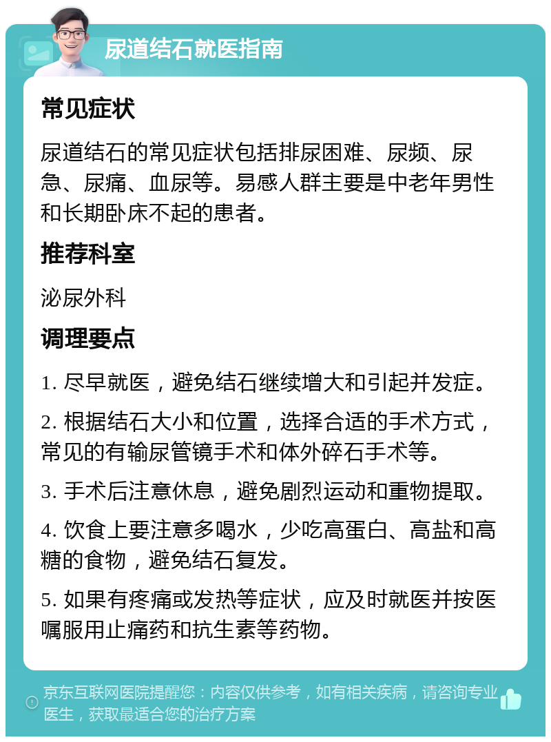 尿道结石就医指南 常见症状 尿道结石的常见症状包括排尿困难、尿频、尿急、尿痛、血尿等。易感人群主要是中老年男性和长期卧床不起的患者。 推荐科室 泌尿外科 调理要点 1. 尽早就医，避免结石继续增大和引起并发症。 2. 根据结石大小和位置，选择合适的手术方式，常见的有输尿管镜手术和体外碎石手术等。 3. 手术后注意休息，避免剧烈运动和重物提取。 4. 饮食上要注意多喝水，少吃高蛋白、高盐和高糖的食物，避免结石复发。 5. 如果有疼痛或发热等症状，应及时就医并按医嘱服用止痛药和抗生素等药物。