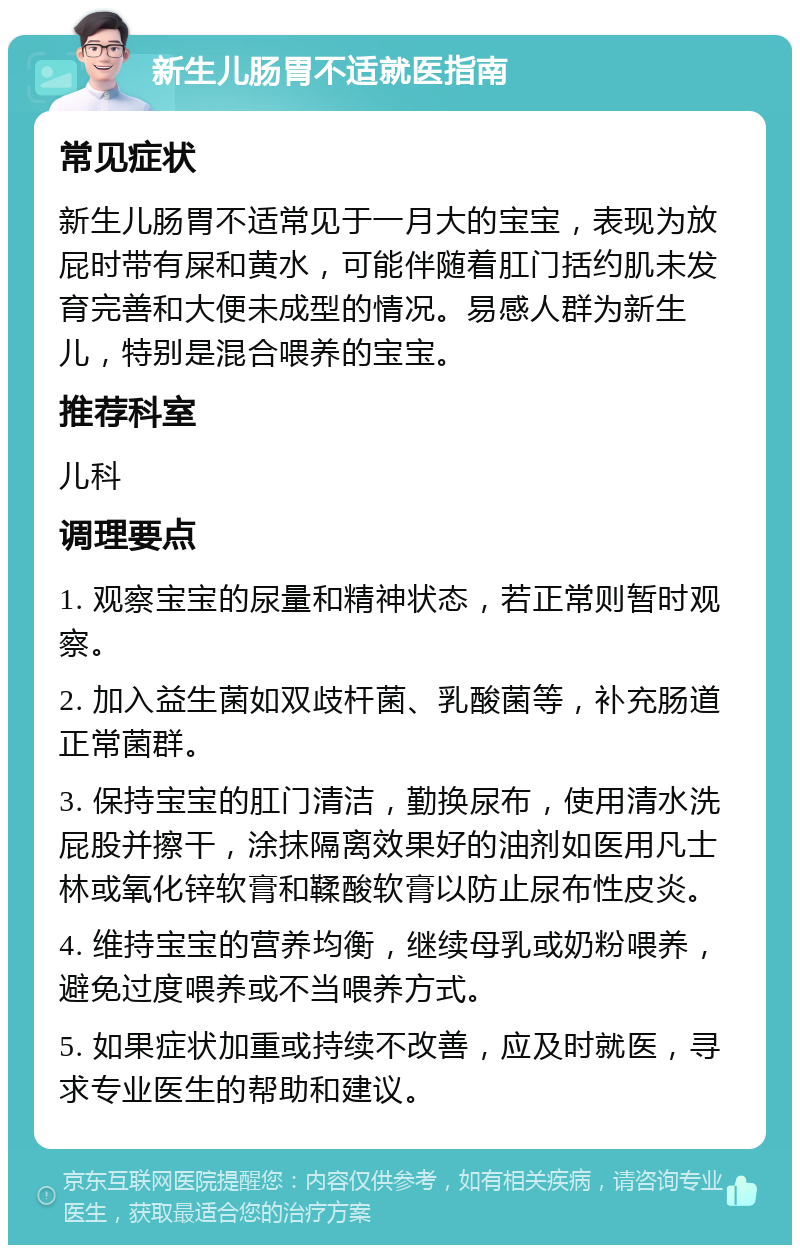 新生儿肠胃不适就医指南 常见症状 新生儿肠胃不适常见于一月大的宝宝，表现为放屁时带有屎和黄水，可能伴随着肛门括约肌未发育完善和大便未成型的情况。易感人群为新生儿，特别是混合喂养的宝宝。 推荐科室 儿科 调理要点 1. 观察宝宝的尿量和精神状态，若正常则暂时观察。 2. 加入益生菌如双歧杆菌、乳酸菌等，补充肠道正常菌群。 3. 保持宝宝的肛门清洁，勤换尿布，使用清水洗屁股并擦干，涂抹隔离效果好的油剂如医用凡士林或氧化锌软膏和鞣酸软膏以防止尿布性皮炎。 4. 维持宝宝的营养均衡，继续母乳或奶粉喂养，避免过度喂养或不当喂养方式。 5. 如果症状加重或持续不改善，应及时就医，寻求专业医生的帮助和建议。