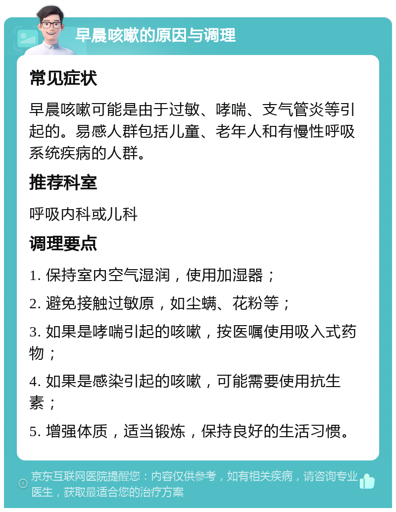 早晨咳嗽的原因与调理 常见症状 早晨咳嗽可能是由于过敏、哮喘、支气管炎等引起的。易感人群包括儿童、老年人和有慢性呼吸系统疾病的人群。 推荐科室 呼吸内科或儿科 调理要点 1. 保持室内空气湿润，使用加湿器； 2. 避免接触过敏原，如尘螨、花粉等； 3. 如果是哮喘引起的咳嗽，按医嘱使用吸入式药物； 4. 如果是感染引起的咳嗽，可能需要使用抗生素； 5. 增强体质，适当锻炼，保持良好的生活习惯。