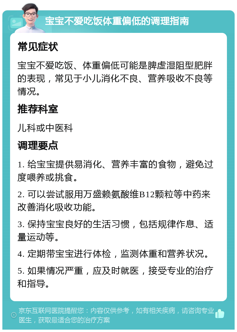 宝宝不爱吃饭体重偏低的调理指南 常见症状 宝宝不爱吃饭、体重偏低可能是脾虚湿阻型肥胖的表现，常见于小儿消化不良、营养吸收不良等情况。 推荐科室 儿科或中医科 调理要点 1. 给宝宝提供易消化、营养丰富的食物，避免过度喂养或挑食。 2. 可以尝试服用万盛赖氨酸维B12颗粒等中药来改善消化吸收功能。 3. 保持宝宝良好的生活习惯，包括规律作息、适量运动等。 4. 定期带宝宝进行体检，监测体重和营养状况。 5. 如果情况严重，应及时就医，接受专业的治疗和指导。