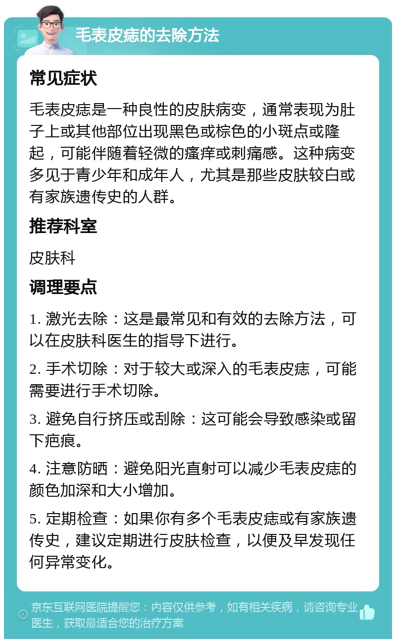 毛表皮痣的去除方法 常见症状 毛表皮痣是一种良性的皮肤病变，通常表现为肚子上或其他部位出现黑色或棕色的小斑点或隆起，可能伴随着轻微的瘙痒或刺痛感。这种病变多见于青少年和成年人，尤其是那些皮肤较白或有家族遗传史的人群。 推荐科室 皮肤科 调理要点 1. 激光去除：这是最常见和有效的去除方法，可以在皮肤科医生的指导下进行。 2. 手术切除：对于较大或深入的毛表皮痣，可能需要进行手术切除。 3. 避免自行挤压或刮除：这可能会导致感染或留下疤痕。 4. 注意防晒：避免阳光直射可以减少毛表皮痣的颜色加深和大小增加。 5. 定期检查：如果你有多个毛表皮痣或有家族遗传史，建议定期进行皮肤检查，以便及早发现任何异常变化。