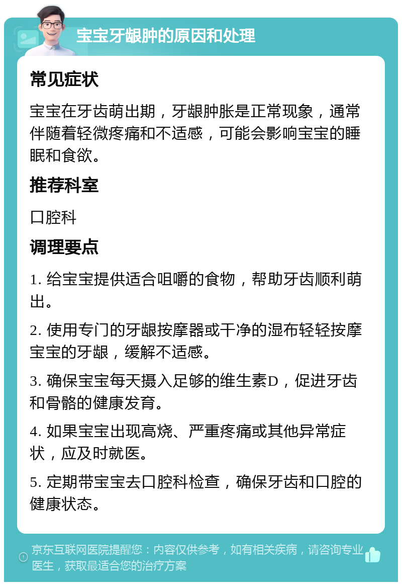 宝宝牙龈肿的原因和处理 常见症状 宝宝在牙齿萌出期，牙龈肿胀是正常现象，通常伴随着轻微疼痛和不适感，可能会影响宝宝的睡眠和食欲。 推荐科室 口腔科 调理要点 1. 给宝宝提供适合咀嚼的食物，帮助牙齿顺利萌出。 2. 使用专门的牙龈按摩器或干净的湿布轻轻按摩宝宝的牙龈，缓解不适感。 3. 确保宝宝每天摄入足够的维生素D，促进牙齿和骨骼的健康发育。 4. 如果宝宝出现高烧、严重疼痛或其他异常症状，应及时就医。 5. 定期带宝宝去口腔科检查，确保牙齿和口腔的健康状态。