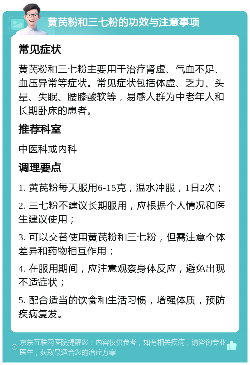 黄芪粉和三七粉的功效与注意事项 常见症状 黄芪粉和三七粉主要用于治疗肾虚、气血不足、血压异常等症状。常见症状包括体虚、乏力、头晕、失眠、腰膝酸软等，易感人群为中老年人和长期卧床的患者。 推荐科室 中医科或内科 调理要点 1. 黄芪粉每天服用6-15克，温水冲服，1日2次； 2. 三七粉不建议长期服用，应根据个人情况和医生建议使用； 3. 可以交替使用黄芪粉和三七粉，但需注意个体差异和药物相互作用； 4. 在服用期间，应注意观察身体反应，避免出现不适症状； 5. 配合适当的饮食和生活习惯，增强体质，预防疾病复发。