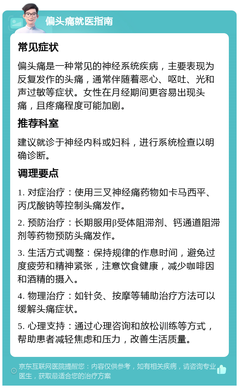 偏头痛就医指南 常见症状 偏头痛是一种常见的神经系统疾病，主要表现为反复发作的头痛，通常伴随着恶心、呕吐、光和声过敏等症状。女性在月经期间更容易出现头痛，且疼痛程度可能加剧。 推荐科室 建议就诊于神经内科或妇科，进行系统检查以明确诊断。 调理要点 1. 对症治疗：使用三叉神经痛药物如卡马西平、丙戊酸钠等控制头痛发作。 2. 预防治疗：长期服用β受体阻滞剂、钙通道阻滞剂等药物预防头痛发作。 3. 生活方式调整：保持规律的作息时间，避免过度疲劳和精神紧张，注意饮食健康，减少咖啡因和酒精的摄入。 4. 物理治疗：如针灸、按摩等辅助治疗方法可以缓解头痛症状。 5. 心理支持：通过心理咨询和放松训练等方式，帮助患者减轻焦虑和压力，改善生活质量。