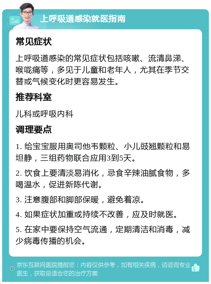 上呼吸道感染就医指南 常见症状 上呼吸道感染的常见症状包括咳嗽、流清鼻涕、喉咙痛等，多见于儿童和老年人，尤其在季节交替或气候变化时更容易发生。 推荐科室 儿科或呼吸内科 调理要点 1. 给宝宝服用奥司他韦颗粒、小儿豉翘颗粒和易坦静，三组药物联合应用3到5天。 2. 饮食上要清淡易消化，忌食辛辣油腻食物，多喝温水，促进新陈代谢。 3. 注意腹部和脚部保暖，避免着凉。 4. 如果症状加重或持续不改善，应及时就医。 5. 在家中要保持空气流通，定期清洁和消毒，减少病毒传播的机会。