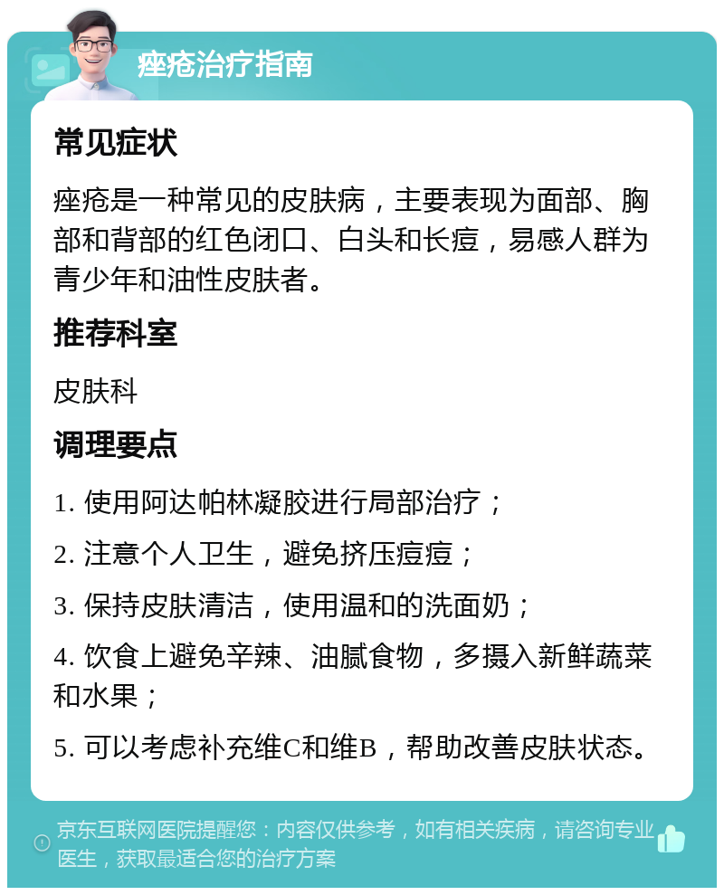 痤疮治疗指南 常见症状 痤疮是一种常见的皮肤病，主要表现为面部、胸部和背部的红色闭口、白头和长痘，易感人群为青少年和油性皮肤者。 推荐科室 皮肤科 调理要点 1. 使用阿达帕林凝胶进行局部治疗； 2. 注意个人卫生，避免挤压痘痘； 3. 保持皮肤清洁，使用温和的洗面奶； 4. 饮食上避免辛辣、油腻食物，多摄入新鲜蔬菜和水果； 5. 可以考虑补充维C和维B，帮助改善皮肤状态。