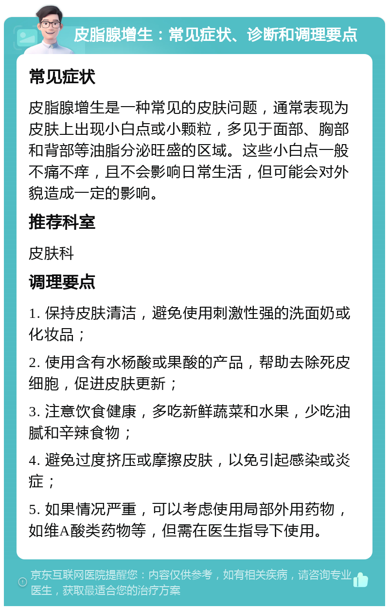 皮脂腺增生：常见症状、诊断和调理要点 常见症状 皮脂腺增生是一种常见的皮肤问题，通常表现为皮肤上出现小白点或小颗粒，多见于面部、胸部和背部等油脂分泌旺盛的区域。这些小白点一般不痛不痒，且不会影响日常生活，但可能会对外貌造成一定的影响。 推荐科室 皮肤科 调理要点 1. 保持皮肤清洁，避免使用刺激性强的洗面奶或化妆品； 2. 使用含有水杨酸或果酸的产品，帮助去除死皮细胞，促进皮肤更新； 3. 注意饮食健康，多吃新鲜蔬菜和水果，少吃油腻和辛辣食物； 4. 避免过度挤压或摩擦皮肤，以免引起感染或炎症； 5. 如果情况严重，可以考虑使用局部外用药物，如维A酸类药物等，但需在医生指导下使用。