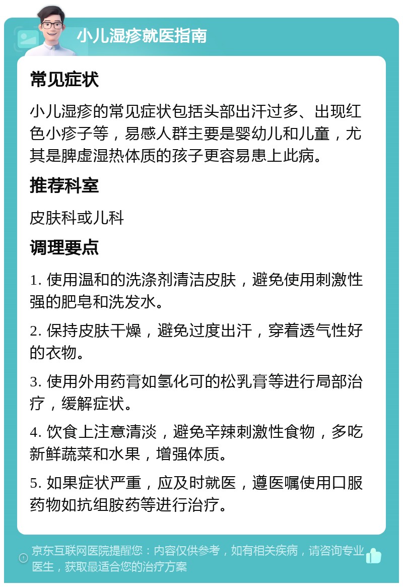 小儿湿疹就医指南 常见症状 小儿湿疹的常见症状包括头部出汗过多、出现红色小疹子等，易感人群主要是婴幼儿和儿童，尤其是脾虚湿热体质的孩子更容易患上此病。 推荐科室 皮肤科或儿科 调理要点 1. 使用温和的洗涤剂清洁皮肤，避免使用刺激性强的肥皂和洗发水。 2. 保持皮肤干燥，避免过度出汗，穿着透气性好的衣物。 3. 使用外用药膏如氢化可的松乳膏等进行局部治疗，缓解症状。 4. 饮食上注意清淡，避免辛辣刺激性食物，多吃新鲜蔬菜和水果，增强体质。 5. 如果症状严重，应及时就医，遵医嘱使用口服药物如抗组胺药等进行治疗。