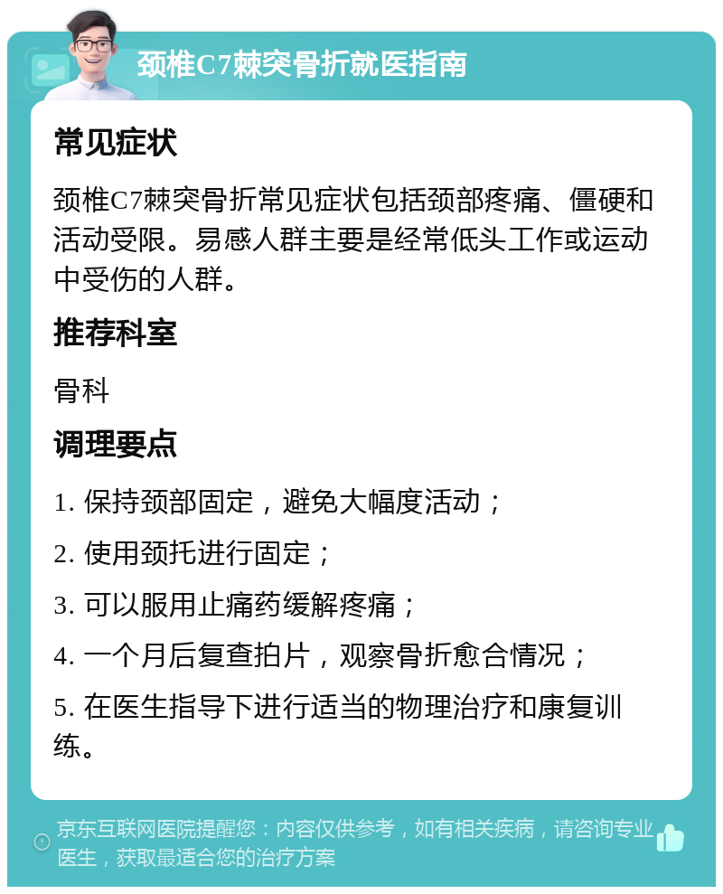 颈椎C7棘突骨折就医指南 常见症状 颈椎C7棘突骨折常见症状包括颈部疼痛、僵硬和活动受限。易感人群主要是经常低头工作或运动中受伤的人群。 推荐科室 骨科 调理要点 1. 保持颈部固定，避免大幅度活动； 2. 使用颈托进行固定； 3. 可以服用止痛药缓解疼痛； 4. 一个月后复查拍片，观察骨折愈合情况； 5. 在医生指导下进行适当的物理治疗和康复训练。