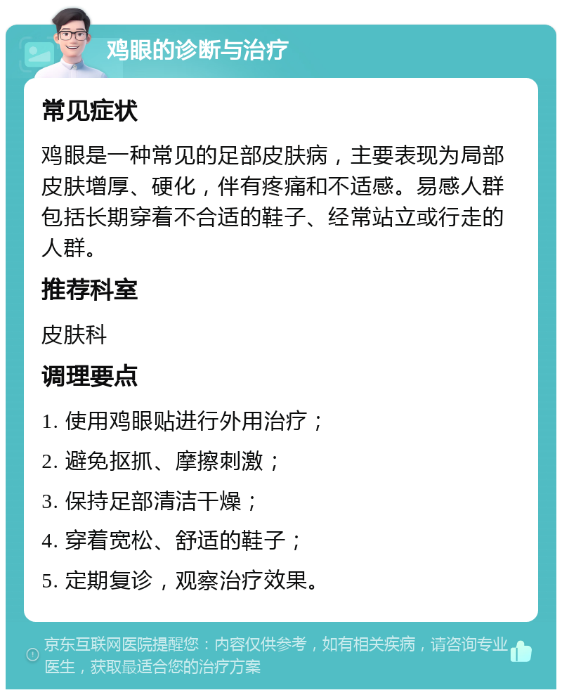 鸡眼的诊断与治疗 常见症状 鸡眼是一种常见的足部皮肤病，主要表现为局部皮肤增厚、硬化，伴有疼痛和不适感。易感人群包括长期穿着不合适的鞋子、经常站立或行走的人群。 推荐科室 皮肤科 调理要点 1. 使用鸡眼贴进行外用治疗； 2. 避免抠抓、摩擦刺激； 3. 保持足部清洁干燥； 4. 穿着宽松、舒适的鞋子； 5. 定期复诊，观察治疗效果。