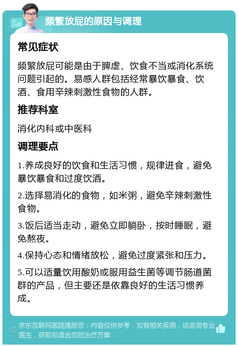 频繁放屁的原因与调理 常见症状 频繁放屁可能是由于脾虚、饮食不当或消化系统问题引起的。易感人群包括经常暴饮暴食、饮酒、食用辛辣刺激性食物的人群。 推荐科室 消化内科或中医科 调理要点 1.养成良好的饮食和生活习惯，规律进食，避免暴饮暴食和过度饮酒。 2.选择易消化的食物，如米粥，避免辛辣刺激性食物。 3.饭后适当走动，避免立即躺卧，按时睡眠，避免熬夜。 4.保持心态和情绪放松，避免过度紧张和压力。 5.可以适量饮用酸奶或服用益生菌等调节肠道菌群的产品，但主要还是依靠良好的生活习惯养成。