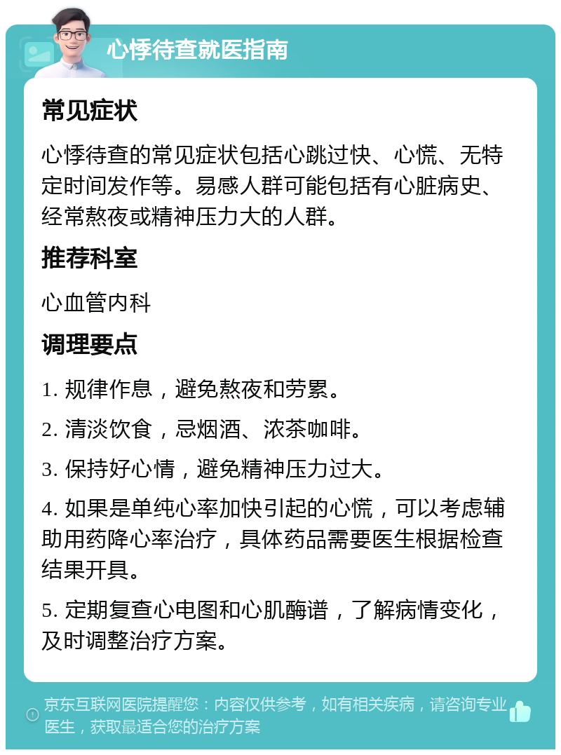 心悸待查就医指南 常见症状 心悸待查的常见症状包括心跳过快、心慌、无特定时间发作等。易感人群可能包括有心脏病史、经常熬夜或精神压力大的人群。 推荐科室 心血管内科 调理要点 1. 规律作息，避免熬夜和劳累。 2. 清淡饮食，忌烟酒、浓茶咖啡。 3. 保持好心情，避免精神压力过大。 4. 如果是单纯心率加快引起的心慌，可以考虑辅助用药降心率治疗，具体药品需要医生根据检查结果开具。 5. 定期复查心电图和心肌酶谱，了解病情变化，及时调整治疗方案。