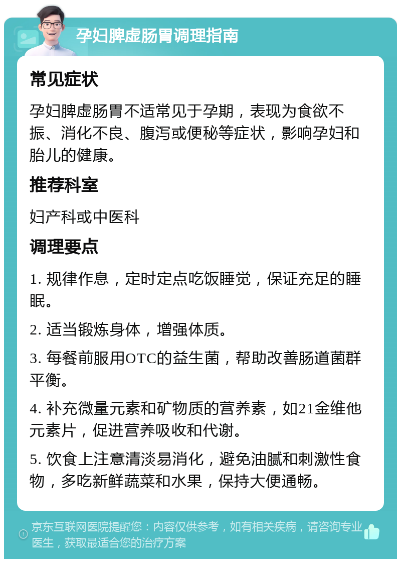 孕妇脾虚肠胃调理指南 常见症状 孕妇脾虚肠胃不适常见于孕期，表现为食欲不振、消化不良、腹泻或便秘等症状，影响孕妇和胎儿的健康。 推荐科室 妇产科或中医科 调理要点 1. 规律作息，定时定点吃饭睡觉，保证充足的睡眠。 2. 适当锻炼身体，增强体质。 3. 每餐前服用OTC的益生菌，帮助改善肠道菌群平衡。 4. 补充微量元素和矿物质的营养素，如21金维他元素片，促进营养吸收和代谢。 5. 饮食上注意清淡易消化，避免油腻和刺激性食物，多吃新鲜蔬菜和水果，保持大便通畅。