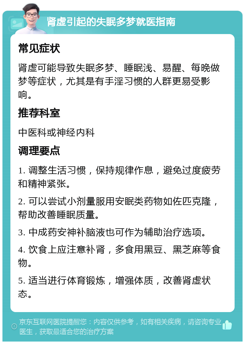 肾虚引起的失眠多梦就医指南 常见症状 肾虚可能导致失眠多梦、睡眠浅、易醒、每晚做梦等症状，尤其是有手淫习惯的人群更易受影响。 推荐科室 中医科或神经内科 调理要点 1. 调整生活习惯，保持规律作息，避免过度疲劳和精神紧张。 2. 可以尝试小剂量服用安眠类药物如佐匹克隆，帮助改善睡眠质量。 3. 中成药安神补脑液也可作为辅助治疗选项。 4. 饮食上应注意补肾，多食用黑豆、黑芝麻等食物。 5. 适当进行体育锻炼，增强体质，改善肾虚状态。