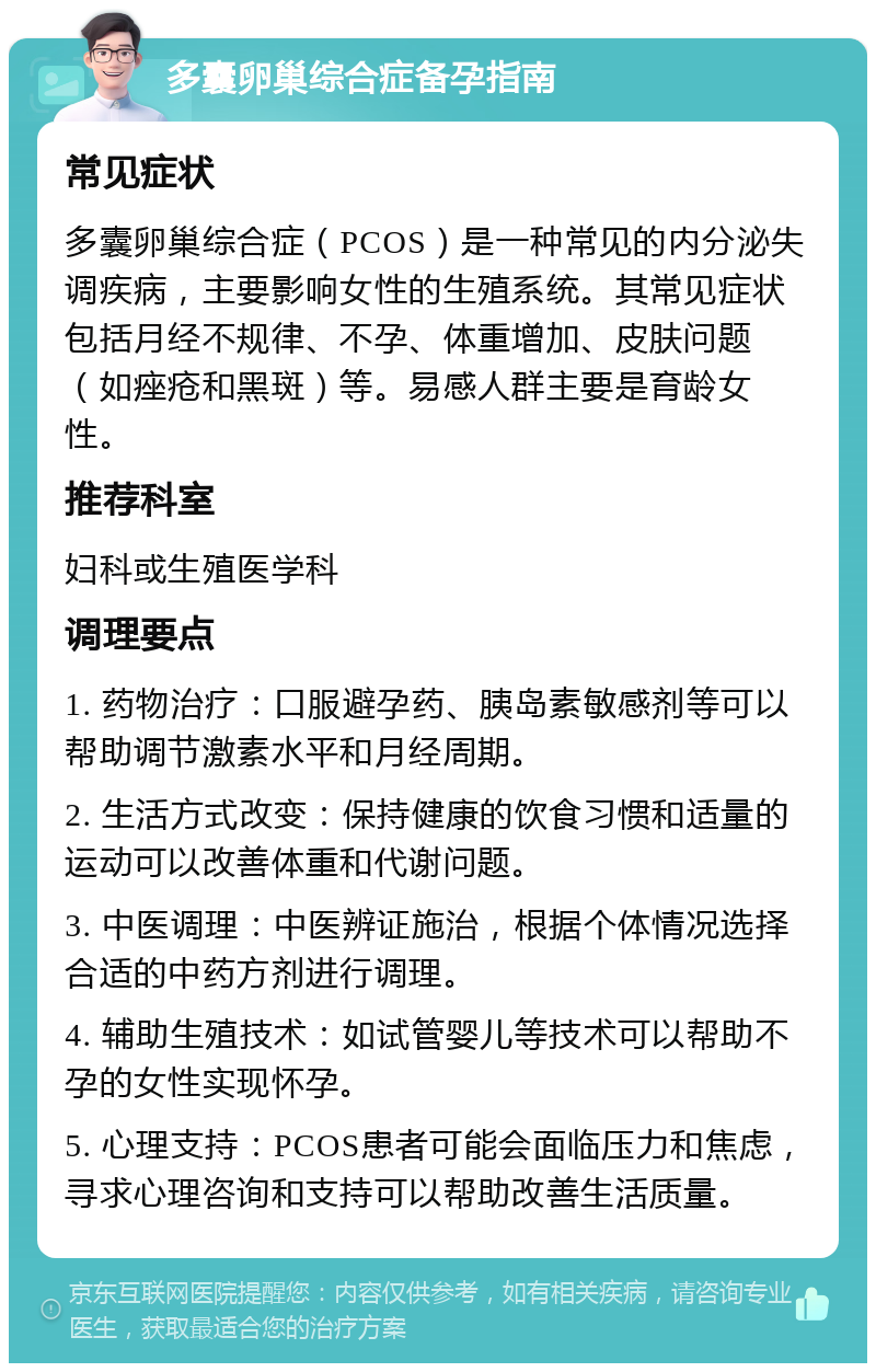 多囊卵巢综合症备孕指南 常见症状 多囊卵巢综合症（PCOS）是一种常见的内分泌失调疾病，主要影响女性的生殖系统。其常见症状包括月经不规律、不孕、体重增加、皮肤问题（如痤疮和黑斑）等。易感人群主要是育龄女性。 推荐科室 妇科或生殖医学科 调理要点 1. 药物治疗：口服避孕药、胰岛素敏感剂等可以帮助调节激素水平和月经周期。 2. 生活方式改变：保持健康的饮食习惯和适量的运动可以改善体重和代谢问题。 3. 中医调理：中医辨证施治，根据个体情况选择合适的中药方剂进行调理。 4. 辅助生殖技术：如试管婴儿等技术可以帮助不孕的女性实现怀孕。 5. 心理支持：PCOS患者可能会面临压力和焦虑，寻求心理咨询和支持可以帮助改善生活质量。