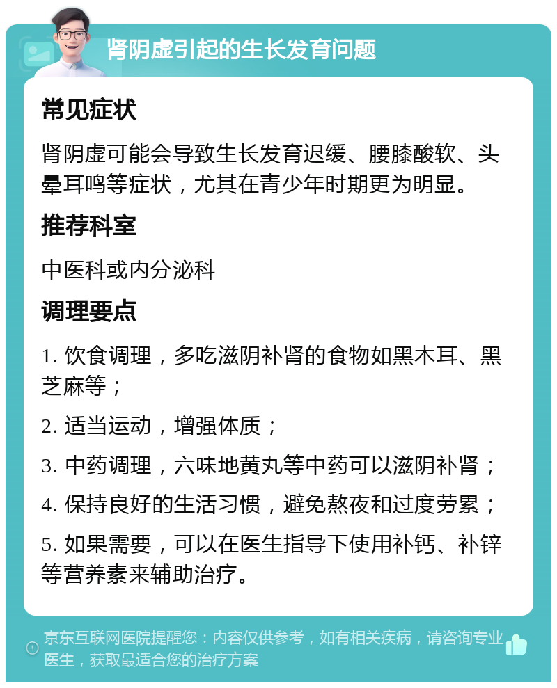 肾阴虚引起的生长发育问题 常见症状 肾阴虚可能会导致生长发育迟缓、腰膝酸软、头晕耳鸣等症状，尤其在青少年时期更为明显。 推荐科室 中医科或内分泌科 调理要点 1. 饮食调理，多吃滋阴补肾的食物如黑木耳、黑芝麻等； 2. 适当运动，增强体质； 3. 中药调理，六味地黄丸等中药可以滋阴补肾； 4. 保持良好的生活习惯，避免熬夜和过度劳累； 5. 如果需要，可以在医生指导下使用补钙、补锌等营养素来辅助治疗。