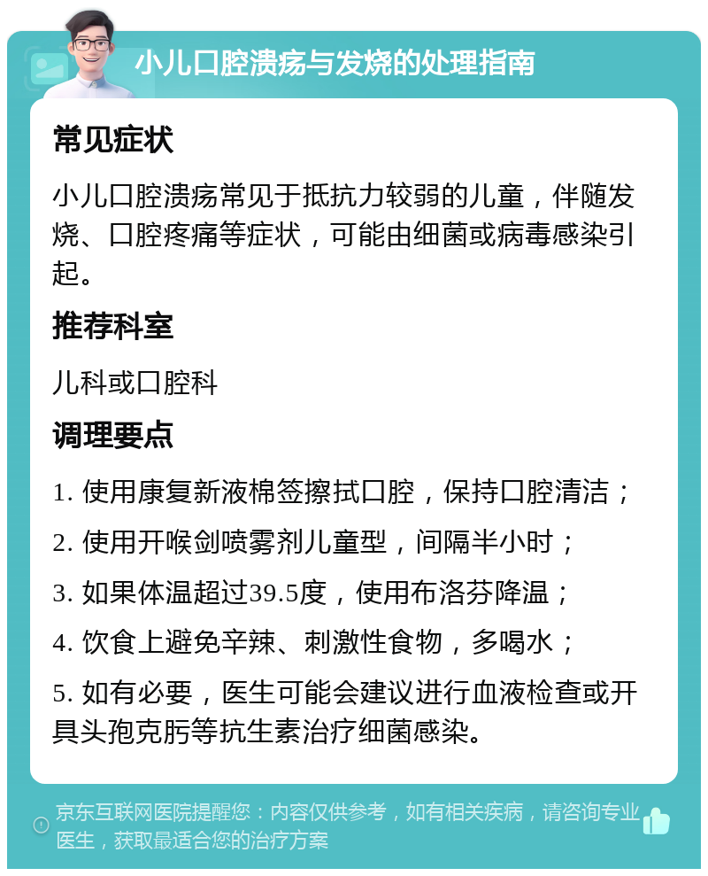 小儿口腔溃疡与发烧的处理指南 常见症状 小儿口腔溃疡常见于抵抗力较弱的儿童，伴随发烧、口腔疼痛等症状，可能由细菌或病毒感染引起。 推荐科室 儿科或口腔科 调理要点 1. 使用康复新液棉签擦拭口腔，保持口腔清洁； 2. 使用开喉剑喷雾剂儿童型，间隔半小时； 3. 如果体温超过39.5度，使用布洛芬降温； 4. 饮食上避免辛辣、刺激性食物，多喝水； 5. 如有必要，医生可能会建议进行血液检查或开具头孢克肟等抗生素治疗细菌感染。