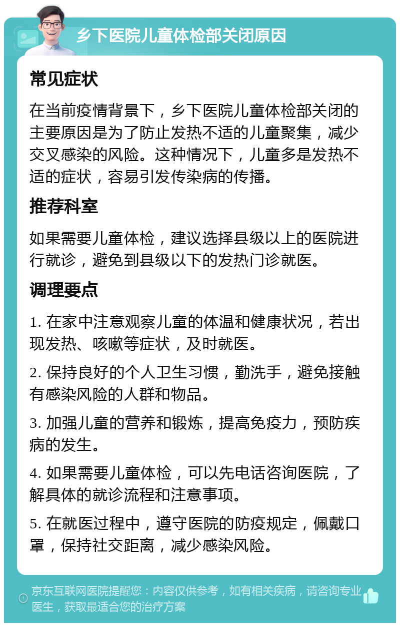 乡下医院儿童体检部关闭原因 常见症状 在当前疫情背景下，乡下医院儿童体检部关闭的主要原因是为了防止发热不适的儿童聚集，减少交叉感染的风险。这种情况下，儿童多是发热不适的症状，容易引发传染病的传播。 推荐科室 如果需要儿童体检，建议选择县级以上的医院进行就诊，避免到县级以下的发热门诊就医。 调理要点 1. 在家中注意观察儿童的体温和健康状况，若出现发热、咳嗽等症状，及时就医。 2. 保持良好的个人卫生习惯，勤洗手，避免接触有感染风险的人群和物品。 3. 加强儿童的营养和锻炼，提高免疫力，预防疾病的发生。 4. 如果需要儿童体检，可以先电话咨询医院，了解具体的就诊流程和注意事项。 5. 在就医过程中，遵守医院的防疫规定，佩戴口罩，保持社交距离，减少感染风险。