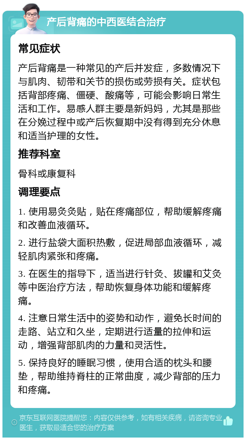 产后背痛的中西医结合治疗 常见症状 产后背痛是一种常见的产后并发症，多数情况下与肌肉、韧带和关节的损伤或劳损有关。症状包括背部疼痛、僵硬、酸痛等，可能会影响日常生活和工作。易感人群主要是新妈妈，尤其是那些在分娩过程中或产后恢复期中没有得到充分休息和适当护理的女性。 推荐科室 骨科或康复科 调理要点 1. 使用易灸灸贴，贴在疼痛部位，帮助缓解疼痛和改善血液循环。 2. 进行盐袋大面积热敷，促进局部血液循环，减轻肌肉紧张和疼痛。 3. 在医生的指导下，适当进行针灸、拔罐和艾灸等中医治疗方法，帮助恢复身体功能和缓解疼痛。 4. 注意日常生活中的姿势和动作，避免长时间的走路、站立和久坐，定期进行适量的拉伸和运动，增强背部肌肉的力量和灵活性。 5. 保持良好的睡眠习惯，使用合适的枕头和腰垫，帮助维持脊柱的正常曲度，减少背部的压力和疼痛。