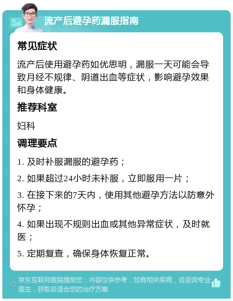 流产后避孕药漏服指南 常见症状 流产后使用避孕药如优思明，漏服一天可能会导致月经不规律、阴道出血等症状，影响避孕效果和身体健康。 推荐科室 妇科 调理要点 1. 及时补服漏服的避孕药； 2. 如果超过24小时未补服，立即服用一片； 3. 在接下来的7天内，使用其他避孕方法以防意外怀孕； 4. 如果出现不规则出血或其他异常症状，及时就医； 5. 定期复查，确保身体恢复正常。