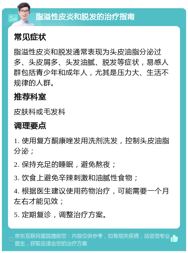 脂溢性皮炎和脱发的治疗指南 常见症状 脂溢性皮炎和脱发通常表现为头皮油脂分泌过多、头皮屑多、头发油腻、脱发等症状，易感人群包括青少年和成年人，尤其是压力大、生活不规律的人群。 推荐科室 皮肤科或毛发科 调理要点 1. 使用复方酮康唑发用洗剂洗发，控制头皮油脂分泌； 2. 保持充足的睡眠，避免熬夜； 3. 饮食上避免辛辣刺激和油腻性食物； 4. 根据医生建议使用药物治疗，可能需要一个月左右才能见效； 5. 定期复诊，调整治疗方案。