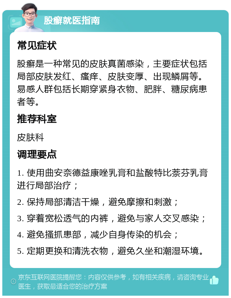 股癣就医指南 常见症状 股癣是一种常见的皮肤真菌感染，主要症状包括局部皮肤发红、瘙痒、皮肤变厚、出现鳞屑等。易感人群包括长期穿紧身衣物、肥胖、糖尿病患者等。 推荐科室 皮肤科 调理要点 1. 使用曲安奈德益康唑乳膏和盐酸特比萘芬乳膏进行局部治疗； 2. 保持局部清洁干燥，避免摩擦和刺激； 3. 穿着宽松透气的内裤，避免与家人交叉感染； 4. 避免搔抓患部，减少自身传染的机会； 5. 定期更换和清洗衣物，避免久坐和潮湿环境。