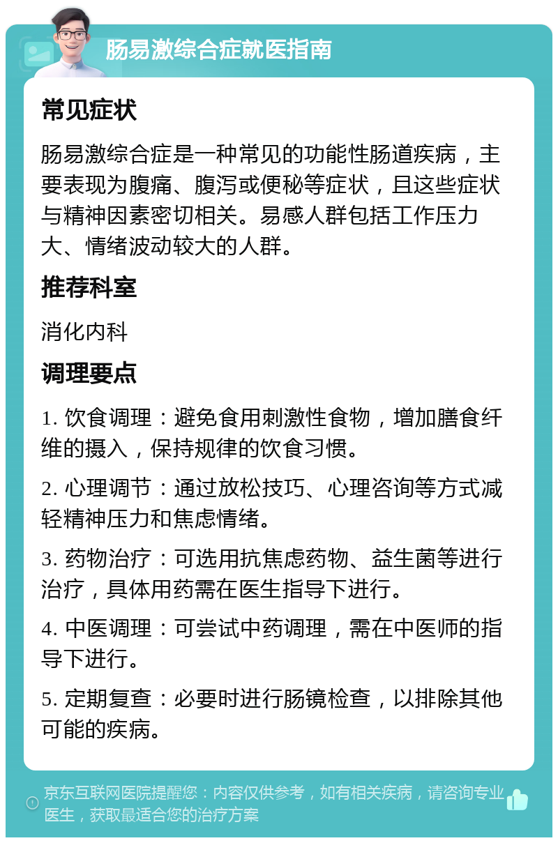 肠易激综合症就医指南 常见症状 肠易激综合症是一种常见的功能性肠道疾病，主要表现为腹痛、腹泻或便秘等症状，且这些症状与精神因素密切相关。易感人群包括工作压力大、情绪波动较大的人群。 推荐科室 消化内科 调理要点 1. 饮食调理：避免食用刺激性食物，增加膳食纤维的摄入，保持规律的饮食习惯。 2. 心理调节：通过放松技巧、心理咨询等方式减轻精神压力和焦虑情绪。 3. 药物治疗：可选用抗焦虑药物、益生菌等进行治疗，具体用药需在医生指导下进行。 4. 中医调理：可尝试中药调理，需在中医师的指导下进行。 5. 定期复查：必要时进行肠镜检查，以排除其他可能的疾病。