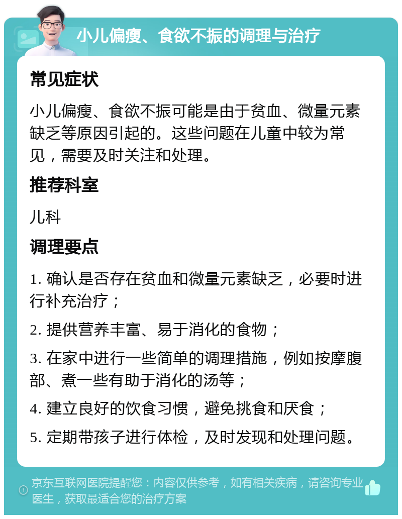 小儿偏瘦、食欲不振的调理与治疗 常见症状 小儿偏瘦、食欲不振可能是由于贫血、微量元素缺乏等原因引起的。这些问题在儿童中较为常见，需要及时关注和处理。 推荐科室 儿科 调理要点 1. 确认是否存在贫血和微量元素缺乏，必要时进行补充治疗； 2. 提供营养丰富、易于消化的食物； 3. 在家中进行一些简单的调理措施，例如按摩腹部、煮一些有助于消化的汤等； 4. 建立良好的饮食习惯，避免挑食和厌食； 5. 定期带孩子进行体检，及时发现和处理问题。