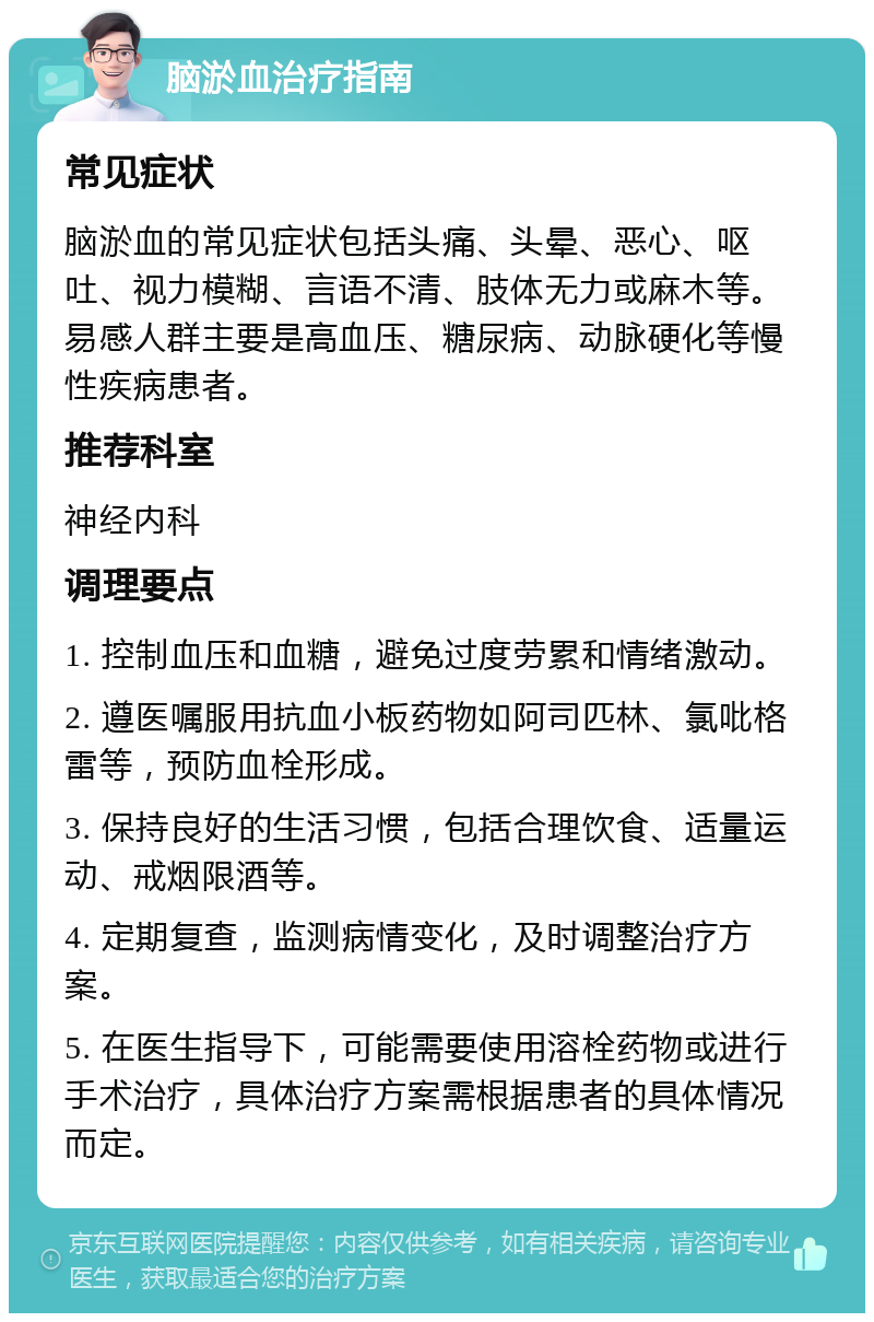 脑淤血治疗指南 常见症状 脑淤血的常见症状包括头痛、头晕、恶心、呕吐、视力模糊、言语不清、肢体无力或麻木等。易感人群主要是高血压、糖尿病、动脉硬化等慢性疾病患者。 推荐科室 神经内科 调理要点 1. 控制血压和血糖，避免过度劳累和情绪激动。 2. 遵医嘱服用抗血小板药物如阿司匹林、氯吡格雷等，预防血栓形成。 3. 保持良好的生活习惯，包括合理饮食、适量运动、戒烟限酒等。 4. 定期复查，监测病情变化，及时调整治疗方案。 5. 在医生指导下，可能需要使用溶栓药物或进行手术治疗，具体治疗方案需根据患者的具体情况而定。