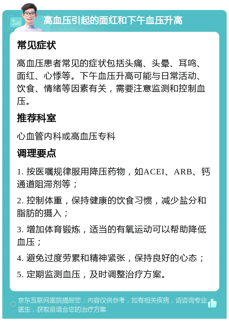 高血压引起的面红和下午血压升高 常见症状 高血压患者常见的症状包括头痛、头晕、耳鸣、面红、心悸等。下午血压升高可能与日常活动、饮食、情绪等因素有关，需要注意监测和控制血压。 推荐科室 心血管内科或高血压专科 调理要点 1. 按医嘱规律服用降压药物，如ACEI、ARB、钙通道阻滞剂等； 2. 控制体重，保持健康的饮食习惯，减少盐分和脂肪的摄入； 3. 增加体育锻炼，适当的有氧运动可以帮助降低血压； 4. 避免过度劳累和精神紧张，保持良好的心态； 5. 定期监测血压，及时调整治疗方案。