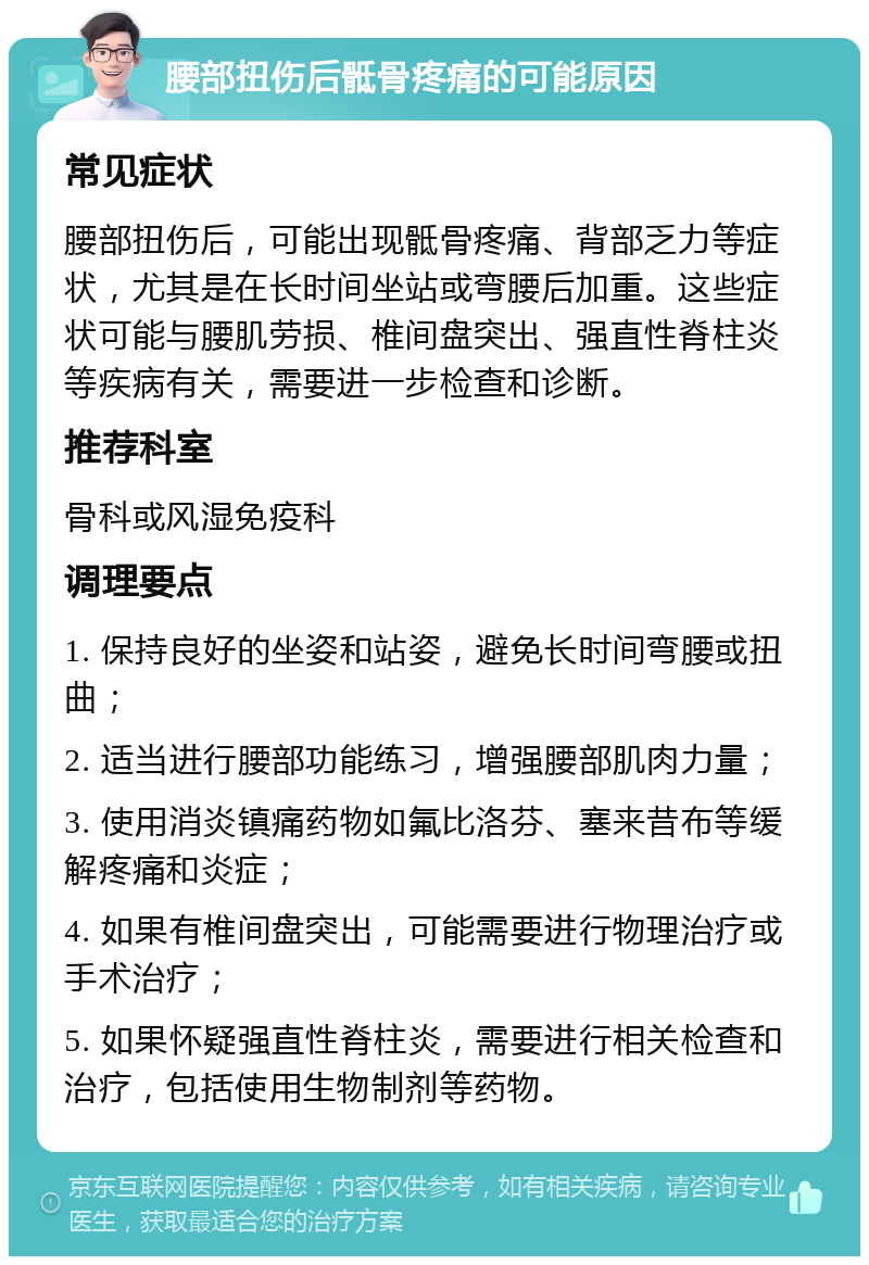 腰部扭伤后骶骨疼痛的可能原因 常见症状 腰部扭伤后，可能出现骶骨疼痛、背部乏力等症状，尤其是在长时间坐站或弯腰后加重。这些症状可能与腰肌劳损、椎间盘突出、强直性脊柱炎等疾病有关，需要进一步检查和诊断。 推荐科室 骨科或风湿免疫科 调理要点 1. 保持良好的坐姿和站姿，避免长时间弯腰或扭曲； 2. 适当进行腰部功能练习，增强腰部肌肉力量； 3. 使用消炎镇痛药物如氟比洛芬、塞来昔布等缓解疼痛和炎症； 4. 如果有椎间盘突出，可能需要进行物理治疗或手术治疗； 5. 如果怀疑强直性脊柱炎，需要进行相关检查和治疗，包括使用生物制剂等药物。