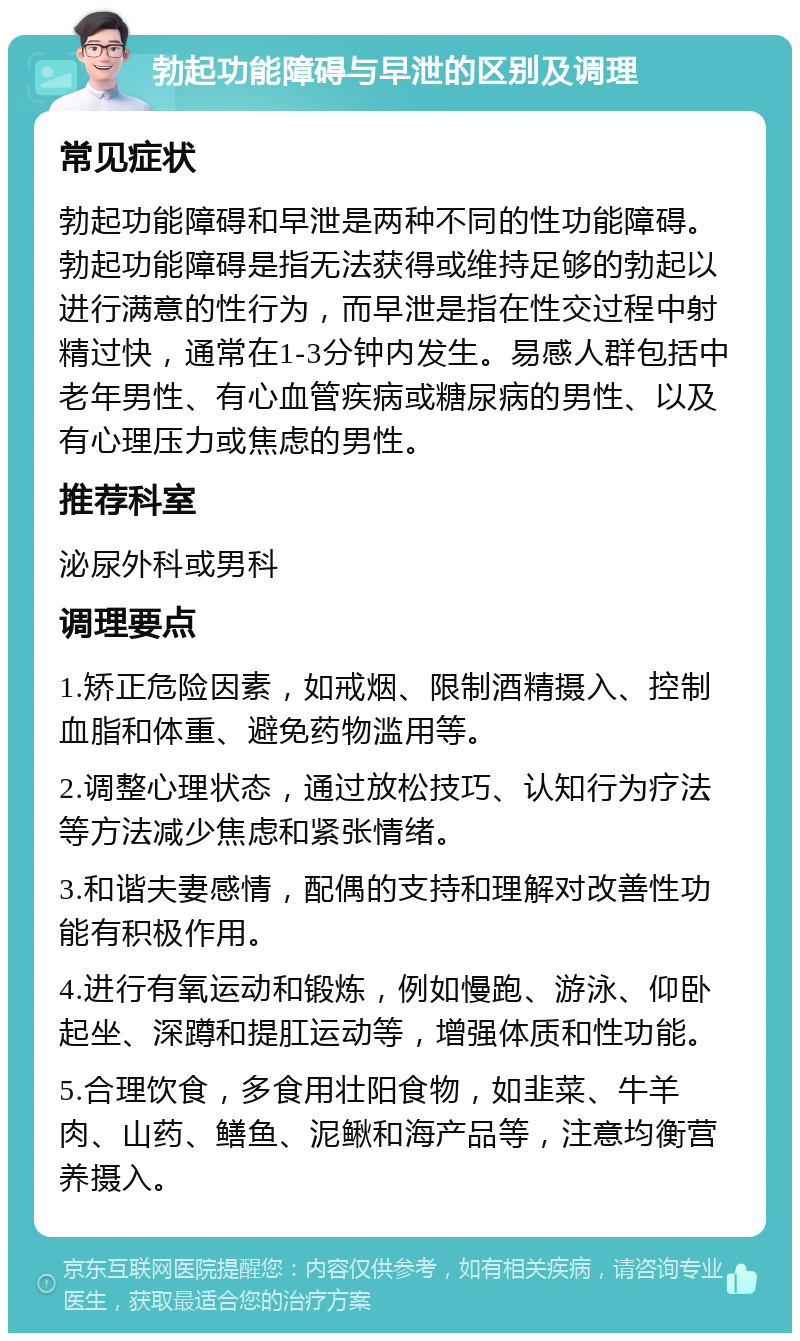 勃起功能障碍与早泄的区别及调理 常见症状 勃起功能障碍和早泄是两种不同的性功能障碍。勃起功能障碍是指无法获得或维持足够的勃起以进行满意的性行为，而早泄是指在性交过程中射精过快，通常在1-3分钟内发生。易感人群包括中老年男性、有心血管疾病或糖尿病的男性、以及有心理压力或焦虑的男性。 推荐科室 泌尿外科或男科 调理要点 1.矫正危险因素，如戒烟、限制酒精摄入、控制血脂和体重、避免药物滥用等。 2.调整心理状态，通过放松技巧、认知行为疗法等方法减少焦虑和紧张情绪。 3.和谐夫妻感情，配偶的支持和理解对改善性功能有积极作用。 4.进行有氧运动和锻炼，例如慢跑、游泳、仰卧起坐、深蹲和提肛运动等，增强体质和性功能。 5.合理饮食，多食用壮阳食物，如韭菜、牛羊肉、山药、鳝鱼、泥鳅和海产品等，注意均衡营养摄入。