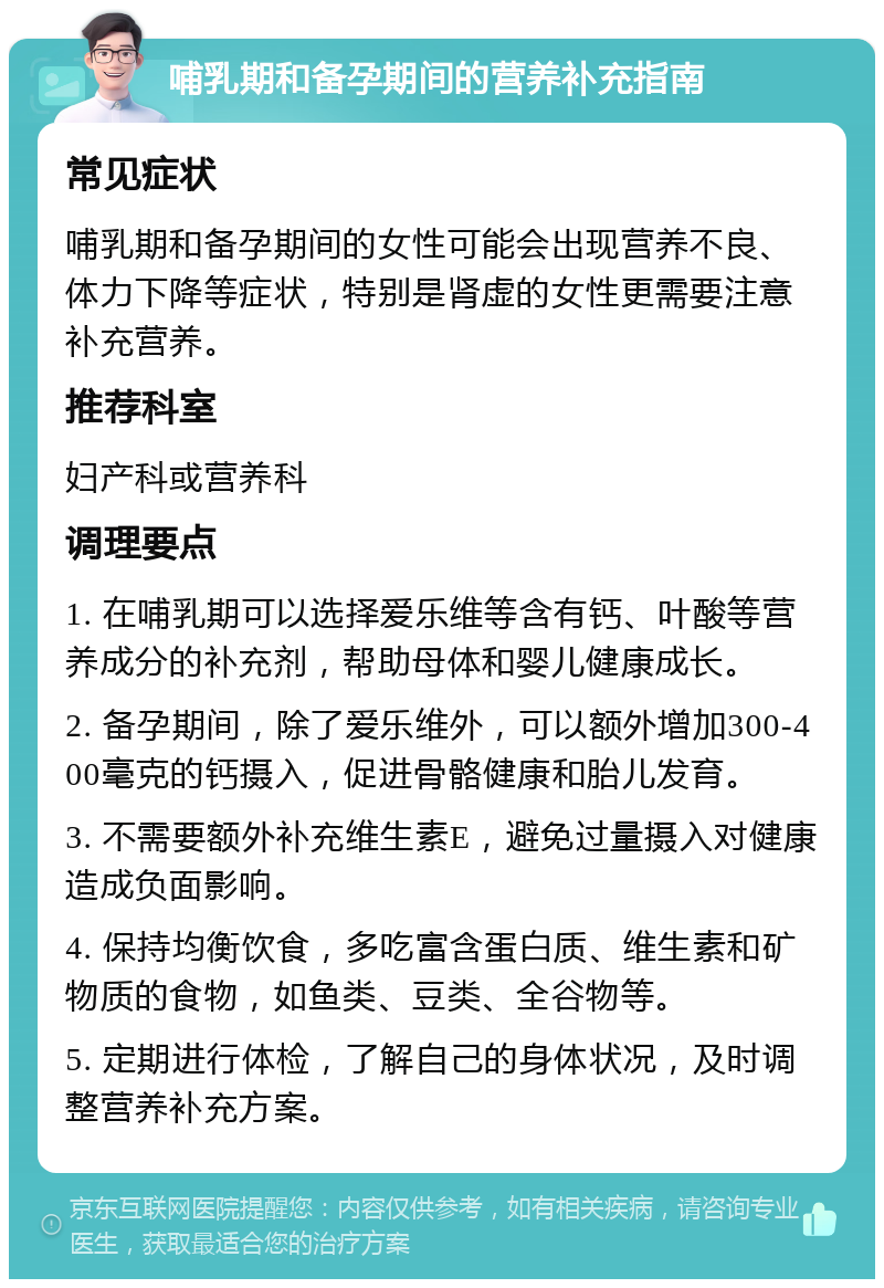 哺乳期和备孕期间的营养补充指南 常见症状 哺乳期和备孕期间的女性可能会出现营养不良、体力下降等症状，特别是肾虚的女性更需要注意补充营养。 推荐科室 妇产科或营养科 调理要点 1. 在哺乳期可以选择爱乐维等含有钙、叶酸等营养成分的补充剂，帮助母体和婴儿健康成长。 2. 备孕期间，除了爱乐维外，可以额外增加300-400毫克的钙摄入，促进骨骼健康和胎儿发育。 3. 不需要额外补充维生素E，避免过量摄入对健康造成负面影响。 4. 保持均衡饮食，多吃富含蛋白质、维生素和矿物质的食物，如鱼类、豆类、全谷物等。 5. 定期进行体检，了解自己的身体状况，及时调整营养补充方案。