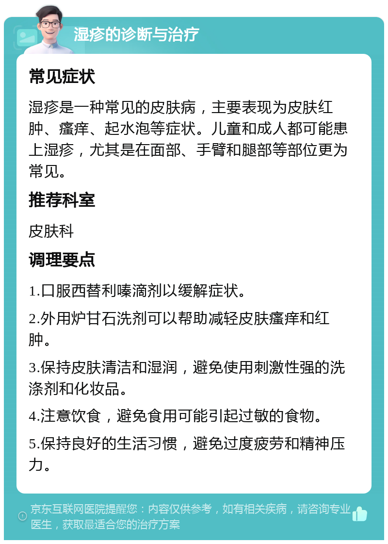 湿疹的诊断与治疗 常见症状 湿疹是一种常见的皮肤病，主要表现为皮肤红肿、瘙痒、起水泡等症状。儿童和成人都可能患上湿疹，尤其是在面部、手臂和腿部等部位更为常见。 推荐科室 皮肤科 调理要点 1.口服西替利嗪滴剂以缓解症状。 2.外用炉甘石洗剂可以帮助减轻皮肤瘙痒和红肿。 3.保持皮肤清洁和湿润，避免使用刺激性强的洗涤剂和化妆品。 4.注意饮食，避免食用可能引起过敏的食物。 5.保持良好的生活习惯，避免过度疲劳和精神压力。