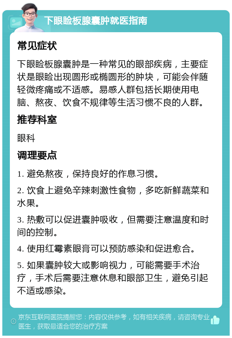 下眼睑板腺囊肿就医指南 常见症状 下眼睑板腺囊肿是一种常见的眼部疾病，主要症状是眼睑出现圆形或椭圆形的肿块，可能会伴随轻微疼痛或不适感。易感人群包括长期使用电脑、熬夜、饮食不规律等生活习惯不良的人群。 推荐科室 眼科 调理要点 1. 避免熬夜，保持良好的作息习惯。 2. 饮食上避免辛辣刺激性食物，多吃新鲜蔬菜和水果。 3. 热敷可以促进囊肿吸收，但需要注意温度和时间的控制。 4. 使用红霉素眼膏可以预防感染和促进愈合。 5. 如果囊肿较大或影响视力，可能需要手术治疗，手术后需要注意休息和眼部卫生，避免引起不适或感染。