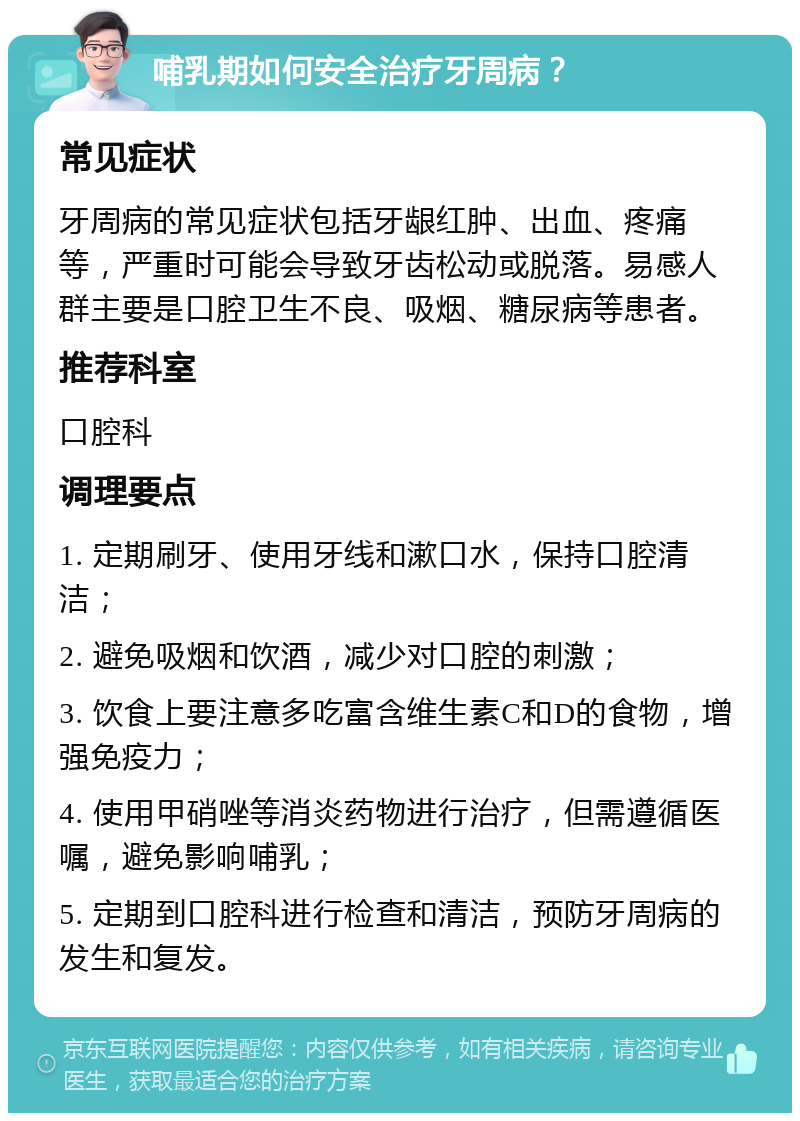 哺乳期如何安全治疗牙周病？ 常见症状 牙周病的常见症状包括牙龈红肿、出血、疼痛等，严重时可能会导致牙齿松动或脱落。易感人群主要是口腔卫生不良、吸烟、糖尿病等患者。 推荐科室 口腔科 调理要点 1. 定期刷牙、使用牙线和漱口水，保持口腔清洁； 2. 避免吸烟和饮酒，减少对口腔的刺激； 3. 饮食上要注意多吃富含维生素C和D的食物，增强免疫力； 4. 使用甲硝唑等消炎药物进行治疗，但需遵循医嘱，避免影响哺乳； 5. 定期到口腔科进行检查和清洁，预防牙周病的发生和复发。