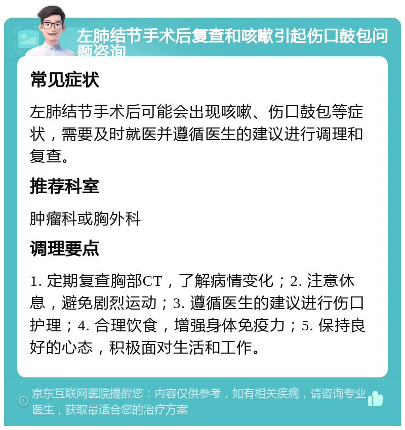 左肺结节手术后复查和咳嗽引起伤口鼓包问题咨询 常见症状 左肺结节手术后可能会出现咳嗽、伤口鼓包等症状，需要及时就医并遵循医生的建议进行调理和复查。 推荐科室 肿瘤科或胸外科 调理要点 1. 定期复查胸部CT，了解病情变化；2. 注意休息，避免剧烈运动；3. 遵循医生的建议进行伤口护理；4. 合理饮食，增强身体免疫力；5. 保持良好的心态，积极面对生活和工作。