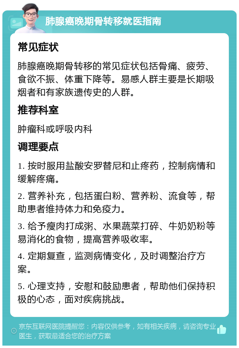 肺腺癌晚期骨转移就医指南 常见症状 肺腺癌晚期骨转移的常见症状包括骨痛、疲劳、食欲不振、体重下降等。易感人群主要是长期吸烟者和有家族遗传史的人群。 推荐科室 肿瘤科或呼吸内科 调理要点 1. 按时服用盐酸安罗替尼和止疼药，控制病情和缓解疼痛。 2. 营养补充，包括蛋白粉、营养粉、流食等，帮助患者维持体力和免疫力。 3. 给予瘦肉打成粥、水果蔬菜打碎、牛奶奶粉等易消化的食物，提高营养吸收率。 4. 定期复查，监测病情变化，及时调整治疗方案。 5. 心理支持，安慰和鼓励患者，帮助他们保持积极的心态，面对疾病挑战。